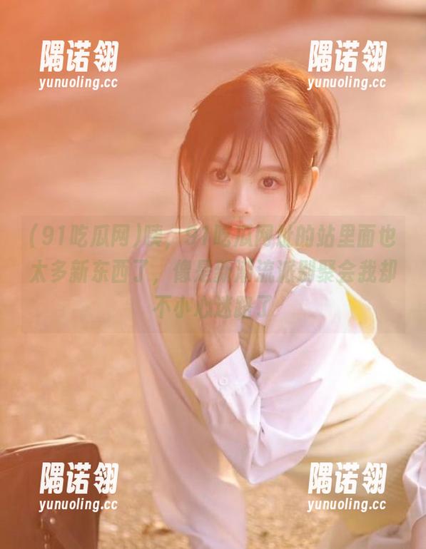 91吃瓜网 咦,91吃瓜网址的站里面也太多新东西了,像是新潮流派别聚会我却不小心迷路了