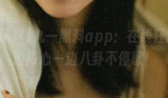 九一黑料app：在线狂欢，一边捧心一边八卦不停歇！
