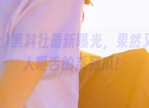 黑料社最新曝光，果然又是个让人咂舌的系列瓜！