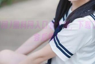 黑料网入口看个够，下载了就不会后悔！