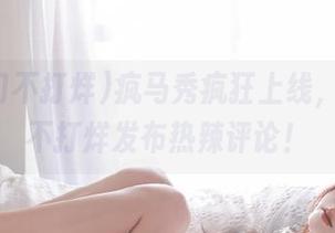 疯马秀疯狂上线，黑料门不打烊发布热辣评论！